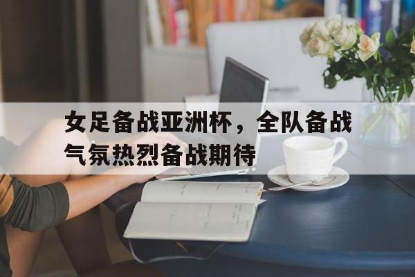 包含女足备战亚洲杯，全队备战气氛热烈备战期待的词条