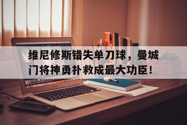维尼修斯错失单刀球，曼城门将神勇扑救成最大功臣！